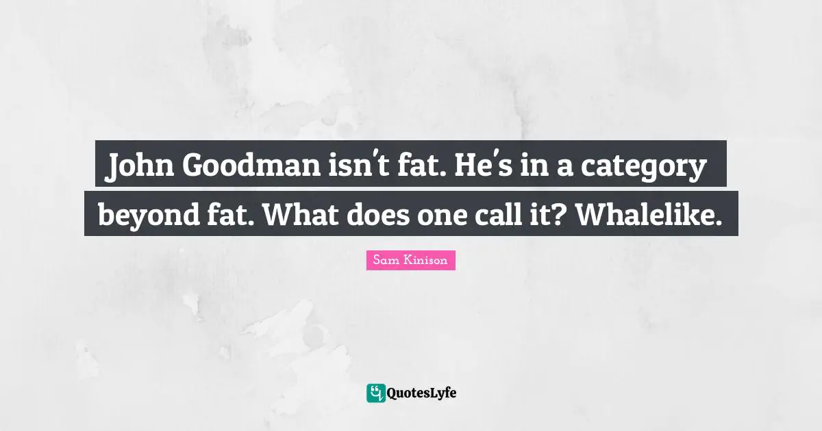 John Goodman isn't fat. He's in a category beyond fat. What does one call it? Whalelike.