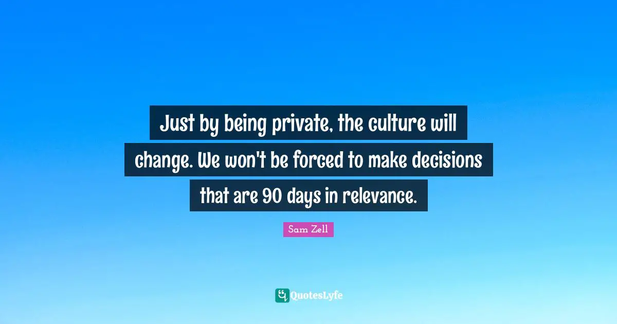 Just by being private, the culture will change. We won't be forced to make decisions that are 90 days in relevance.