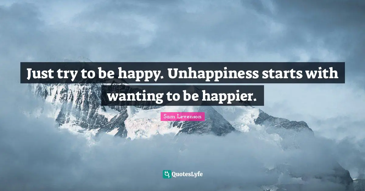 Cynical Quotes: "Just try to be happy. Unhappiness starts with wanting to be happier."