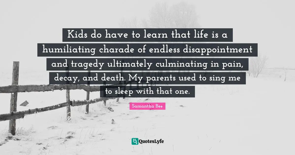 Humiliating Quotes: "Kids do have to learn that life is a humiliating charade of endless disappointment and tragedy ultimately culminating in pain, decay, and death. My parents used to sing me to sleep with that one."