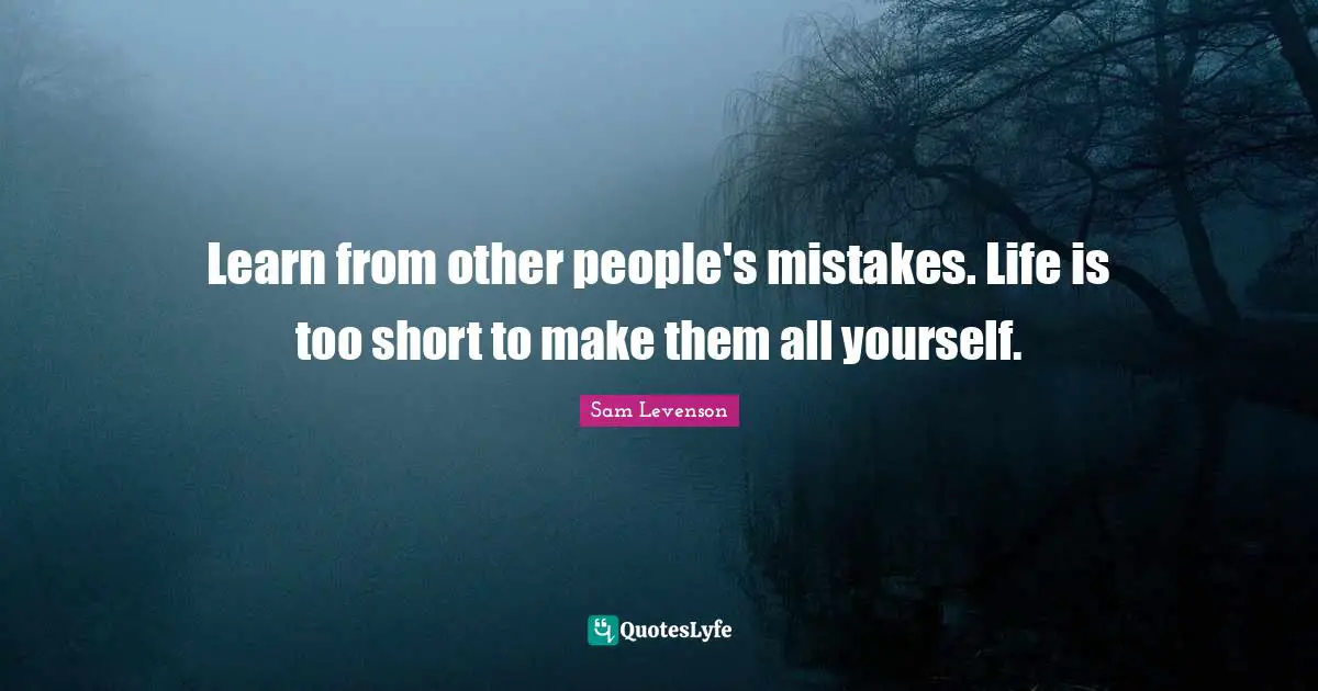 Learn from other people's mistakes. Life is too short to make them all yourself.