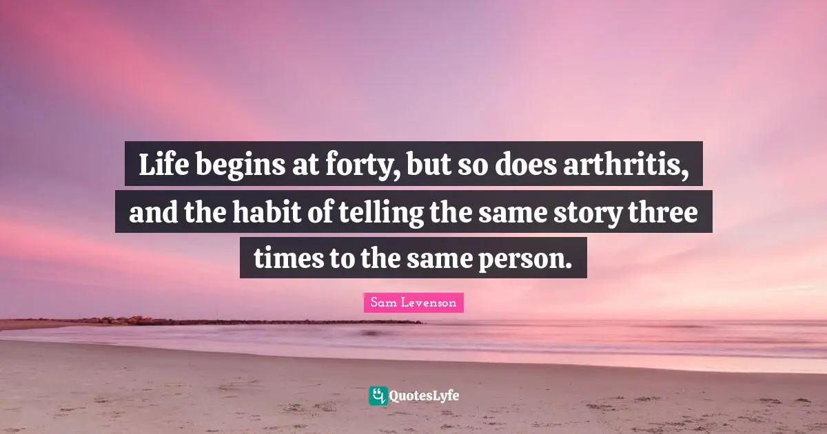 Life begins at forty, but so does arthritis, and the habit of telling the same story three times to the same person.