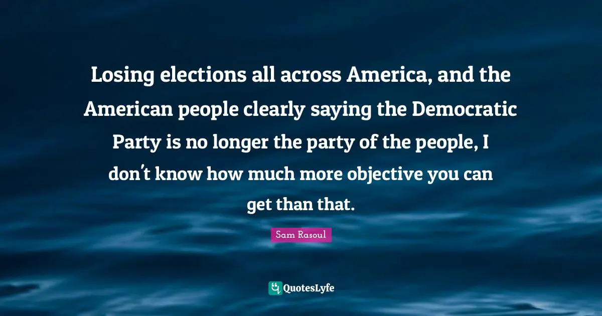 Losing elections all across America, and the American people clearly saying the Democratic Party is no longer the party of the people, I don't know how much more objective you can get than that.