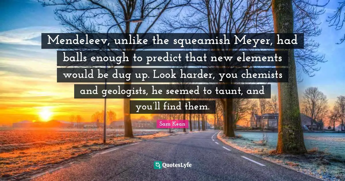 Mendeleev, unlike the squeamish Meyer, had balls enough to predict that new elements would be dug up. Look harder, you chemists and geologists, he seemed to taunt, and you’ll find them.
