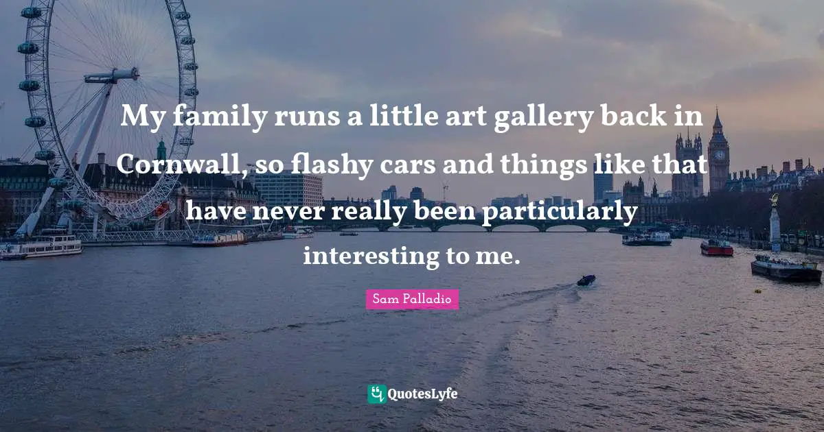 My family runs a little art gallery back in Cornwall, so flashy cars and things like that have never really been particularly interesting to me.