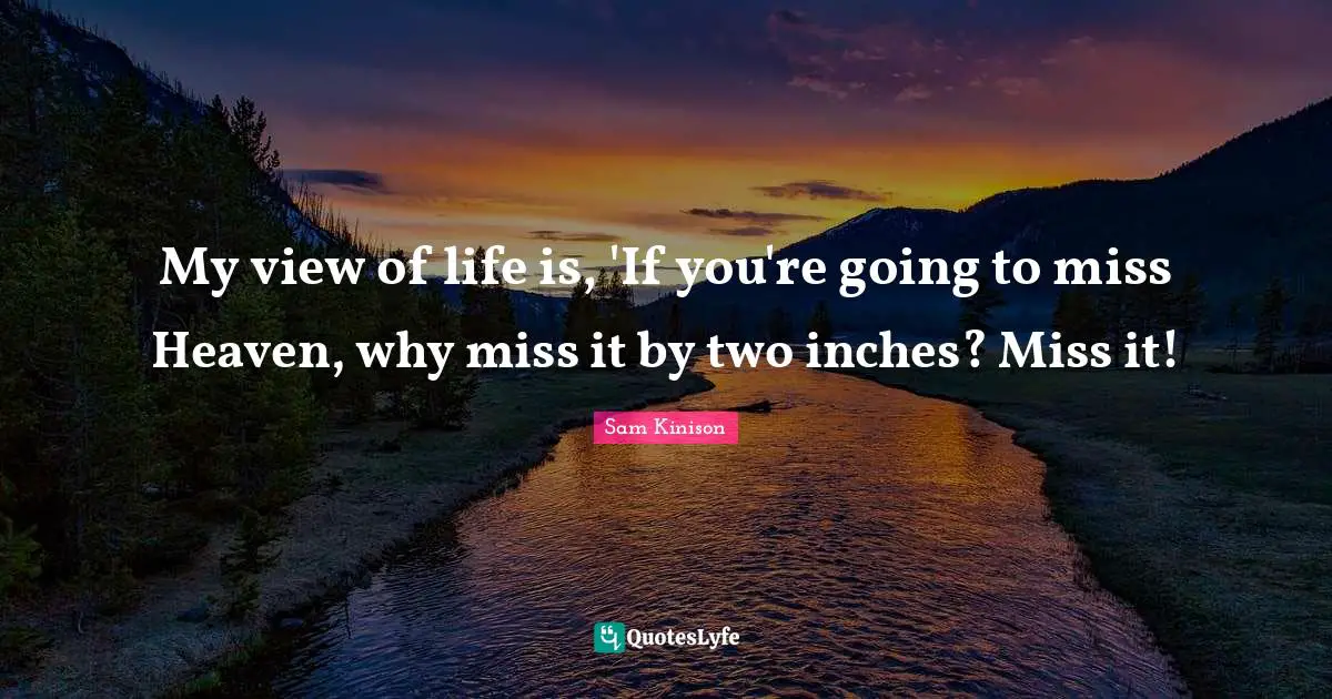 My view of life is, 'If you're going to miss Heaven, why miss it by two inches? Miss it!