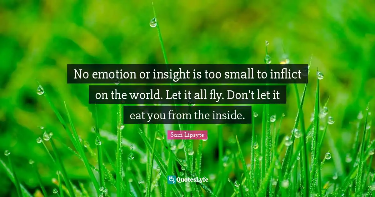 No emotion or insight is too small to inflict on the world. Let it all fly. Don't let it eat you from the inside.