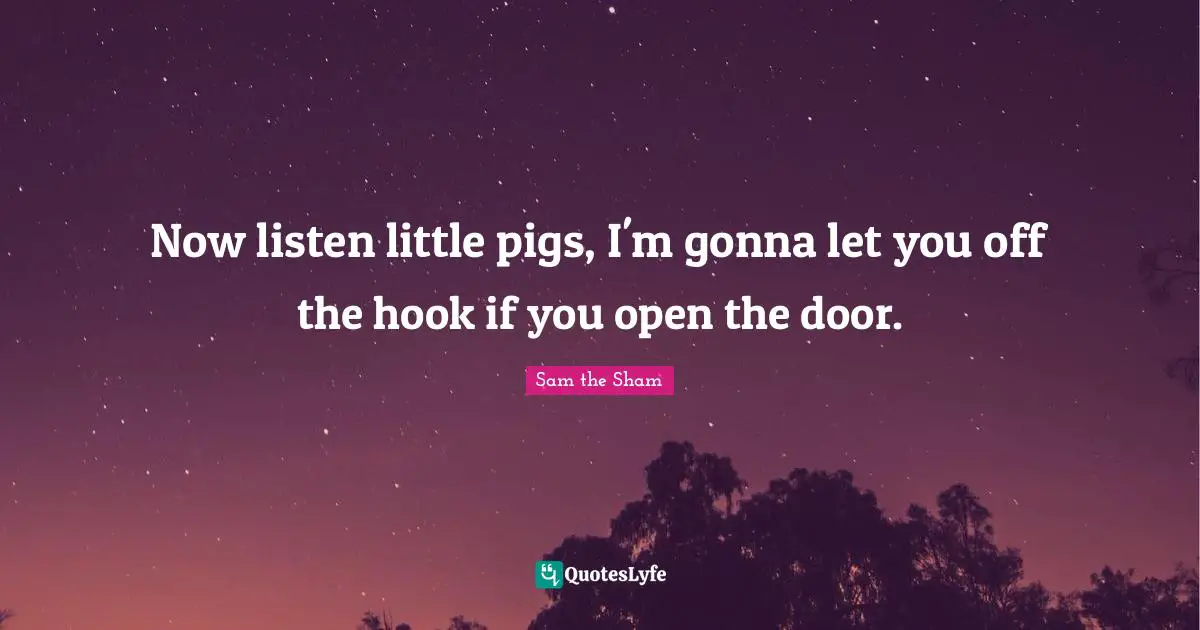 Now listen little pigs, I'm gonna let you off the hook if you open the door.