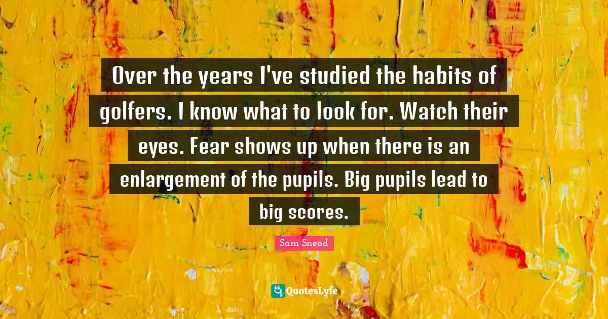 Over the years I've studied the habits of golfers. I know what to look for. Watch their eyes. Fear shows up when there is an enlargement of the pupils. Big pupils lead to big scores.