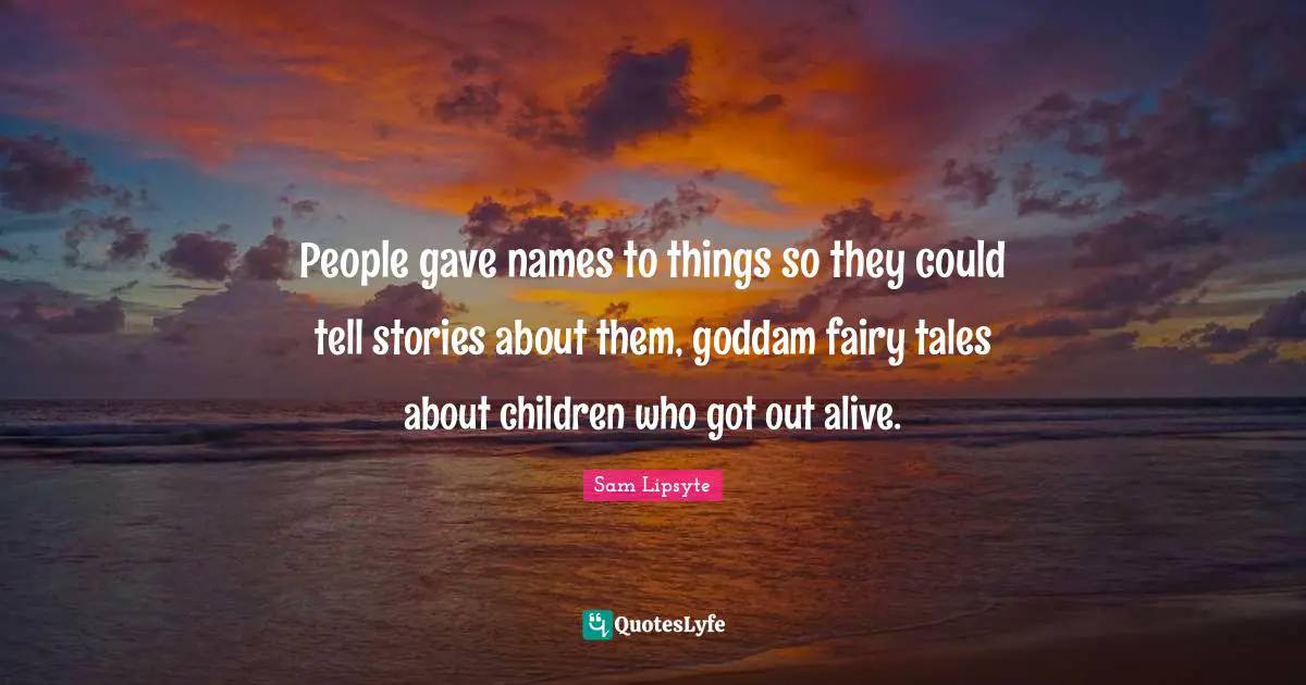 People gave names to things so they could tell stories about them, goddam fairy tales about children who got out alive.
