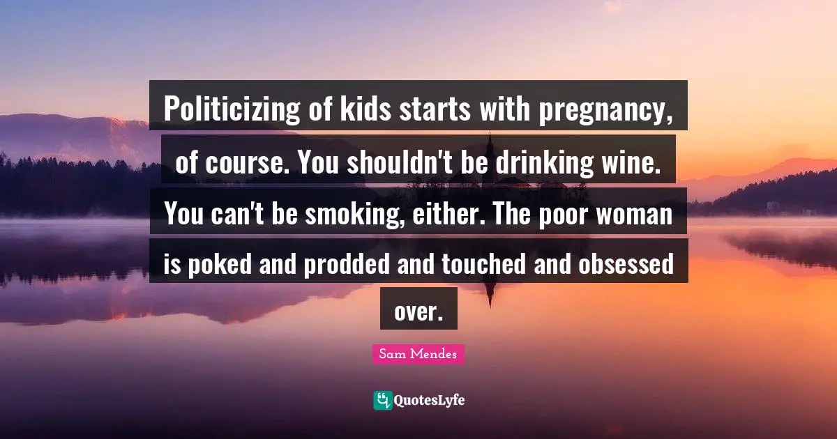 Politicizing of kids starts with pregnancy, of course. You shouldn't be drinking wine. You can't be smoking, either. The poor woman is poked and prodded and touched and obsessed over.