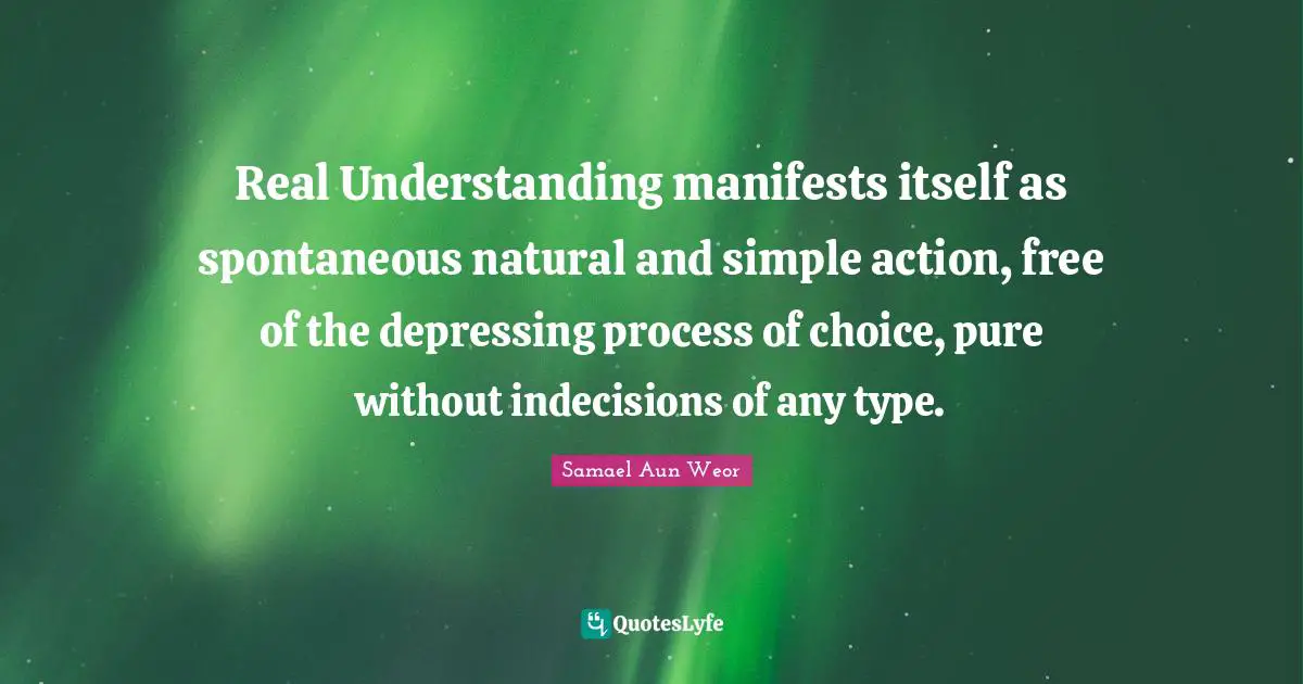 Samael Aun Weor Quotes: "Real Understanding manifests itself as spontaneous natural and simple action, free of the depressing process of choice, pure without indecisions of any type."