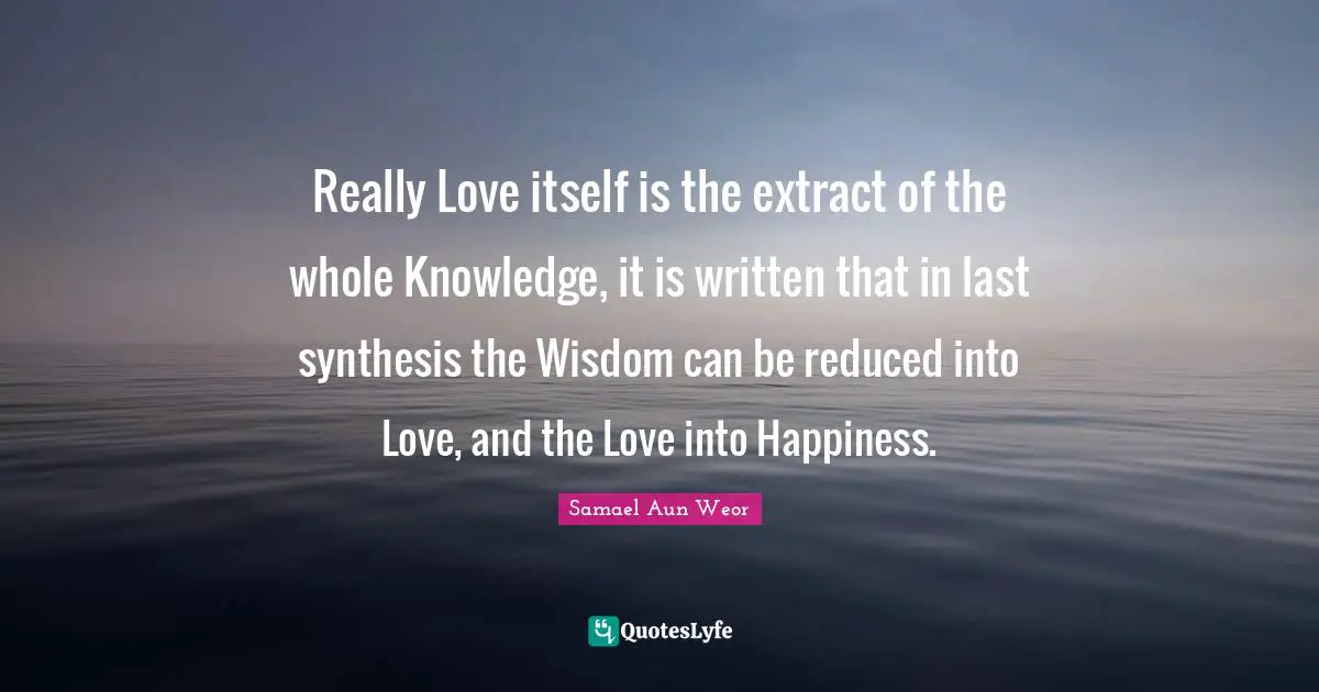 Samael Aun Weor Quotes: "Really Love itself is the extract of the whole Knowledge, it is written that in last synthesis the Wisdom can be reduced into Love, and the Love into Happiness."