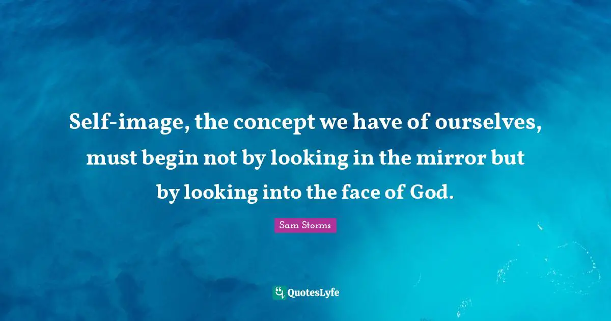Self-image, the concept we have of ourselves, must begin not by looking in the mirror but by looking into the face of God.