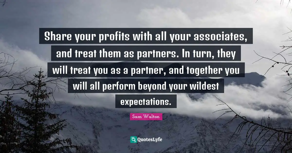 Sam Walton Quotes: Share your profits with all your associates, and treat them as partners. In turn, they will treat you as a partner, and together you will all perform beyond your wildest expectations.
