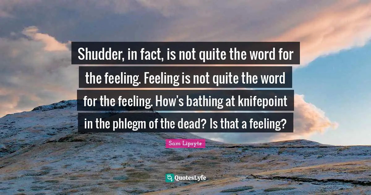 Shudder, in fact, is not quite the word for the feeling. Feeling is not quite the word for the feeling. How's bathing at knifepoint in the phlegm of the dead? Is that a feeling?