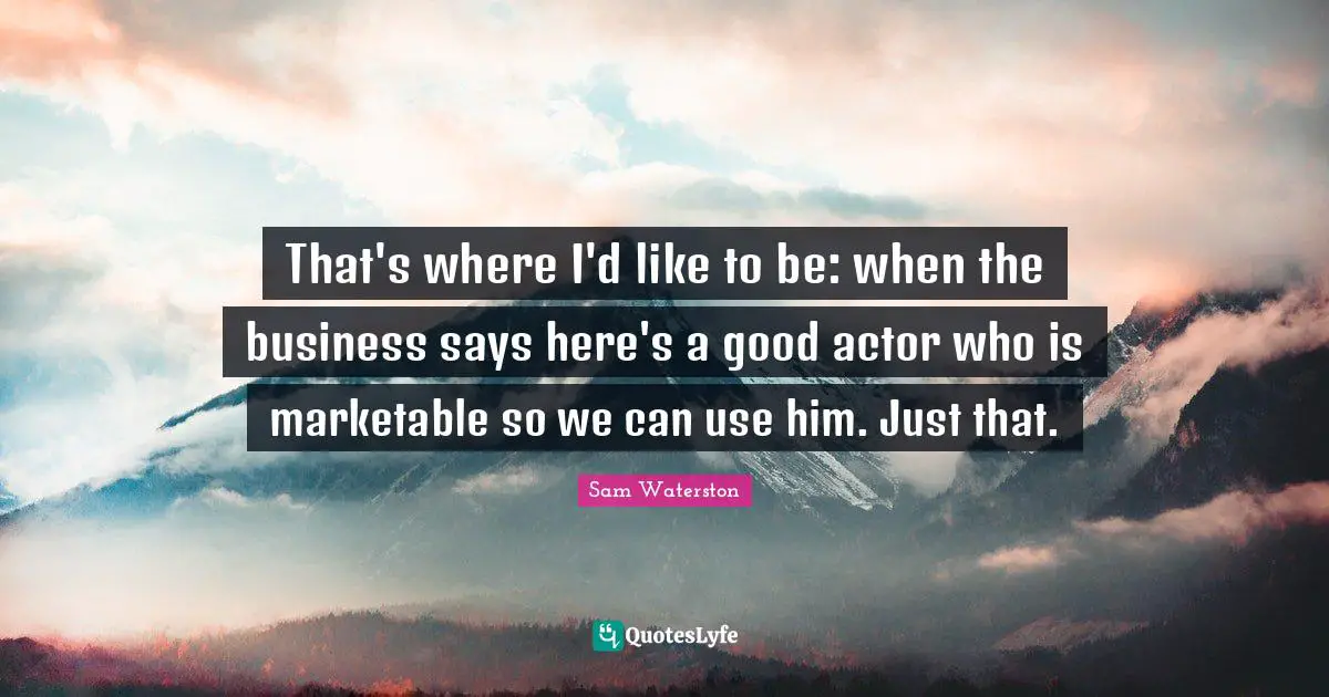 That's where I'd like to be: when the business says here's a good actor who is marketable so we can use him. Just that.