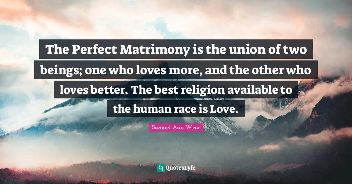 The Perfect Matrimony is the union of two beings; one who loves more, and the other who loves better. The best religion available to the human race is Love.