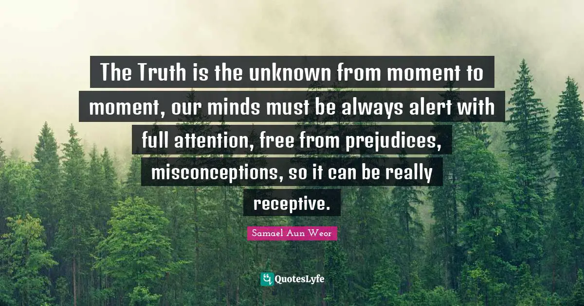 The Truth is the unknown from moment to moment, our minds must be always alert with full attention, free from prejudices, misconceptions, so it can be really receptive.