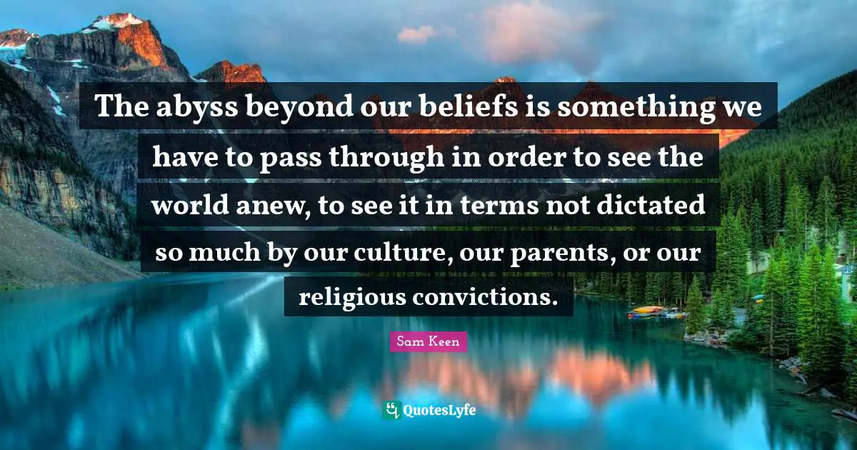 The abyss beyond our beliefs is something we have to pass through in order to see the world anew, to see it in terms not dictated so much by our culture, our parents, or our religious convictions.