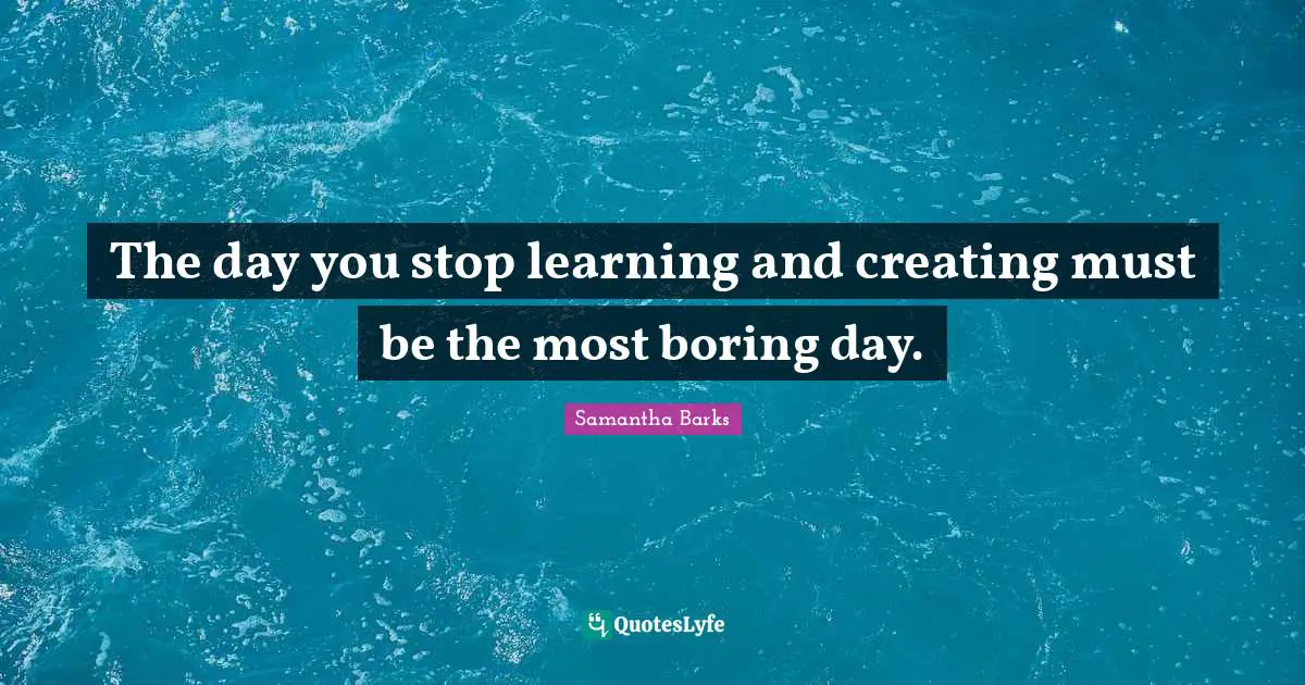 The day you stop learning and creating must be the most boring day.