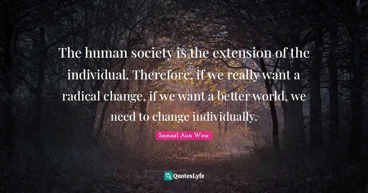 The human society is the extension of the individual. Therefore, if we really want a radical change, if we want a better world, we need to change individually.