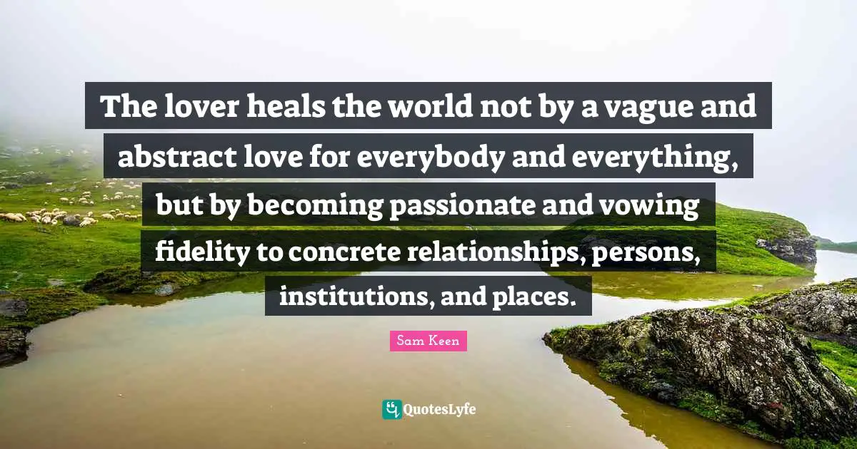 The lover heals the world not by a vague and abstract love for everybody and everything, but by becoming passionate and vowing fidelity to concrete relationships, persons, institutions, and places.