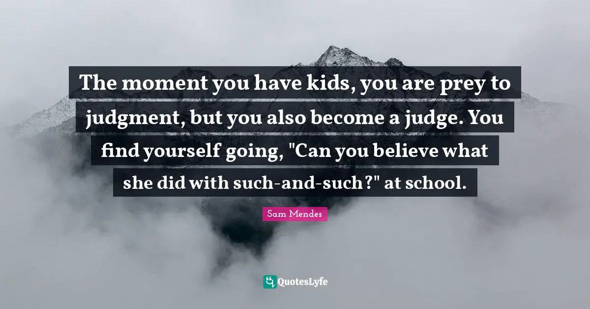 The moment you have kids, you are prey to judgment, but you also become a judge. You find yourself going, "Can you believe what she did with such-and-such?" at school.