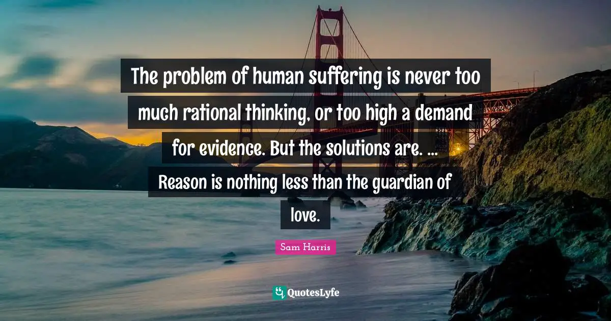 The problem of human suffering is never too much rational thinking, or too high a demand for evidence. But the solutions are. ... Reason is nothing less than the guardian of love.