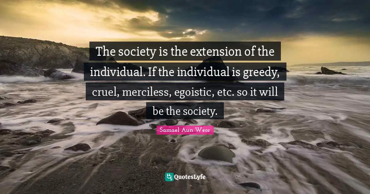 Samael Aun Weor Quotes: "The society is the extension of the individual. If the individual is greedy, cruel, merciless, egoistic, etc. so it will be the society."
