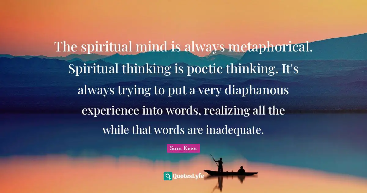The spiritual mind is always metaphorical. Spiritual thinking is poetic thinking. It's always trying to put a very diaphanous experience into words, realizing all the while that words are inadequate.