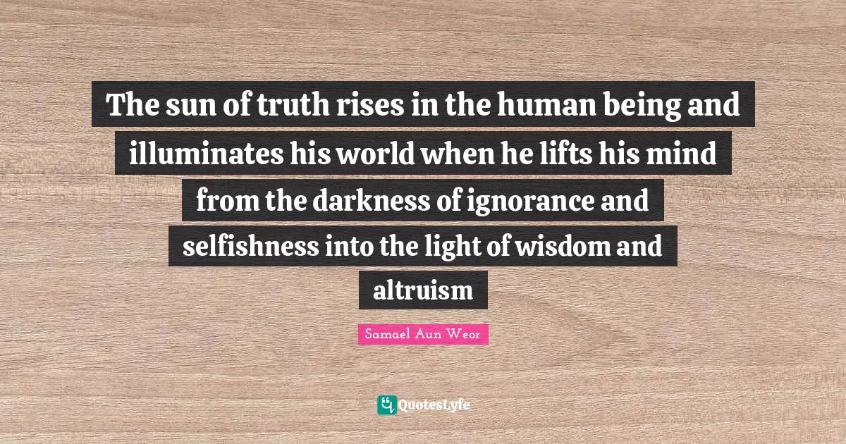 Samael Aun Weor Quotes: "The sun of truth rises in the human being and illuminates his world when he lifts his mind from the darkness of ignorance and selfishness into the light of wisdom and altruism"