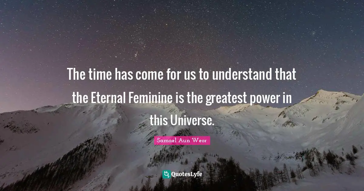 Samael Aun Weor Quotes: "The time has come for us to understand that the Eternal Feminine is the greatest power in this Universe."