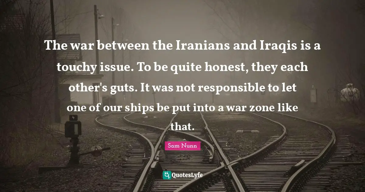 The war between the Iranians and Iraqis is a touchy issue. To be quite honest, they each other's guts. It was not responsible to let one of our ships be put into a war zone like that.