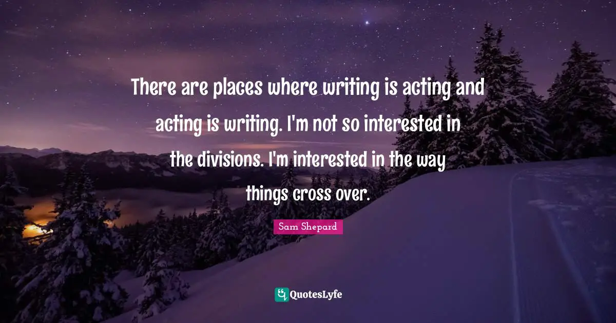 There are places where writing is acting and acting is writing. I'm not so interested in the divisions. I'm interested in the way things cross over.