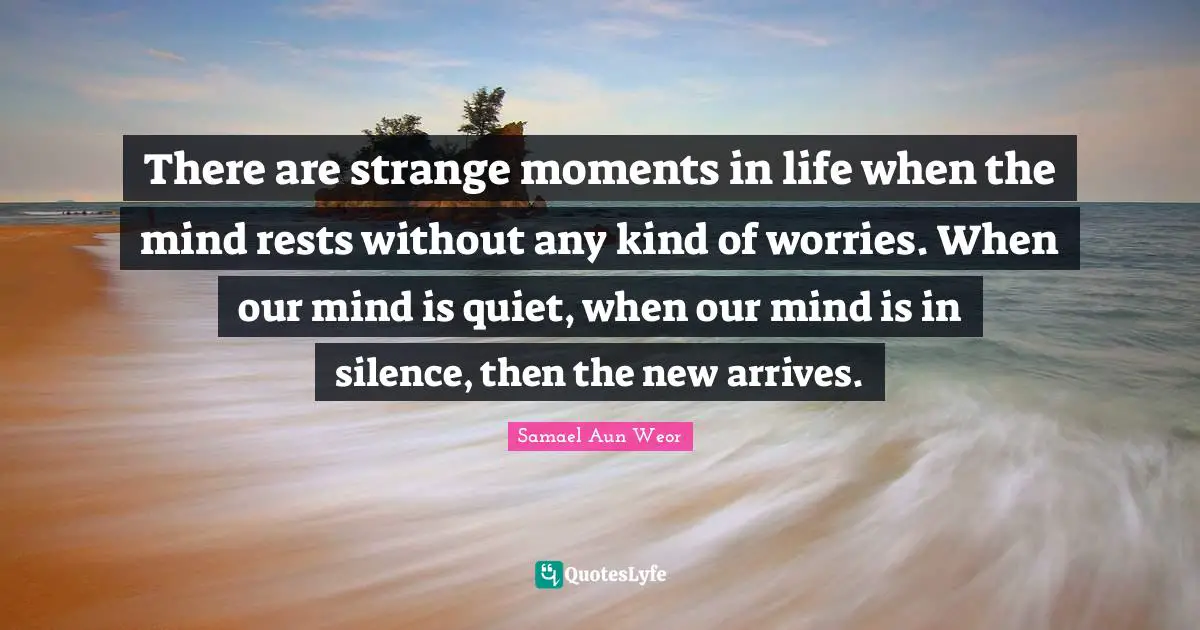 Samael Aun Weor Quotes: "There are strange moments in life when the mind rests without any kind of worries. When our mind is quiet, when our mind is in silence, then the new arrives."