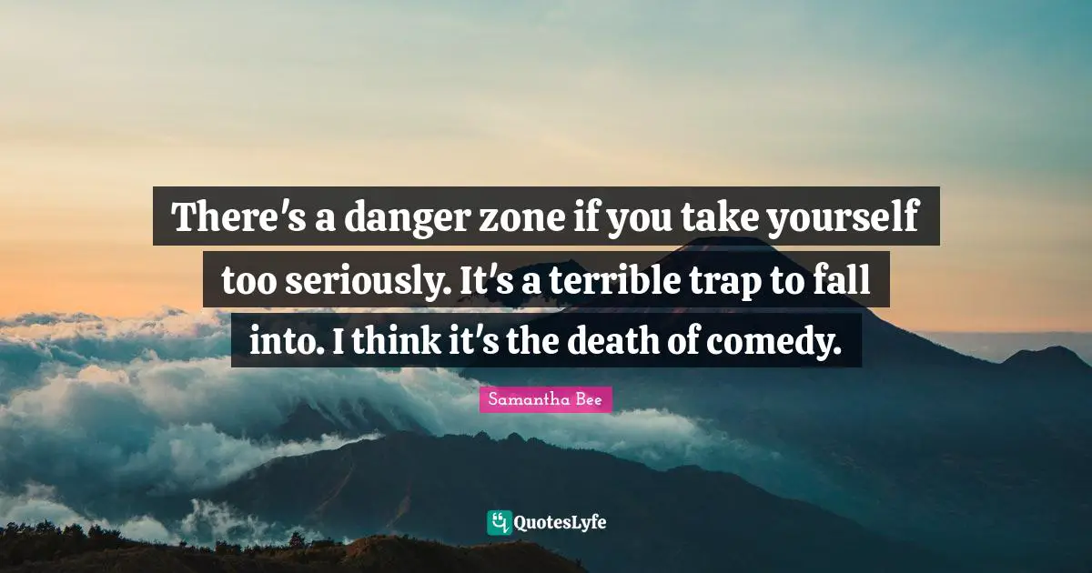 There's a danger zone if you take yourself too seriously. It's a terrible trap to fall into. I think it's the death of comedy.