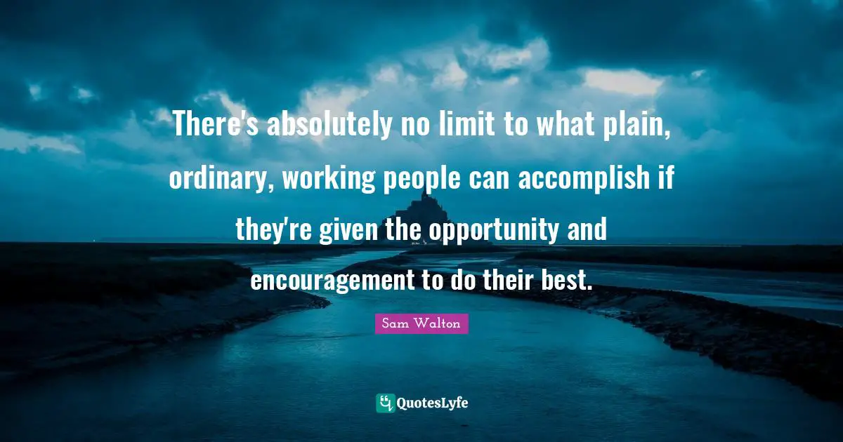 Sam Walton Quotes: There's absolutely no limit to what plain, ordinary, working people can accomplish if they're given the opportunity and encouragement to do their best.