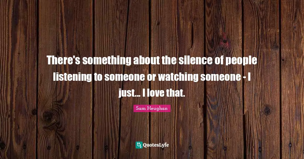 There's something about the silence of people listening to someone or watching someone - I just... I love that.