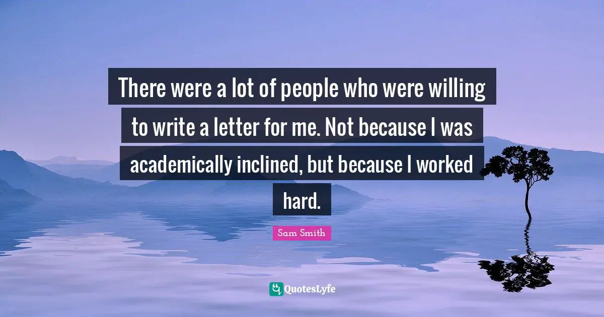 There were a lot of people who were willing to write a letter for me. Not because I was academically inclined, but because I worked hard.