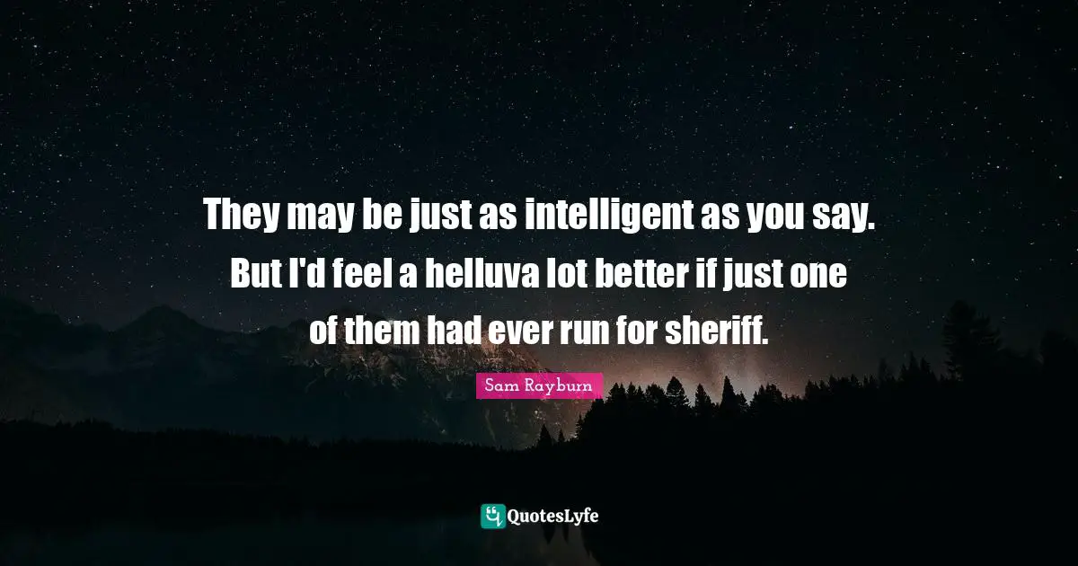 They may be just as intelligent as you say. But I'd feel a helluva lot better if just one of them had ever run for sheriff.