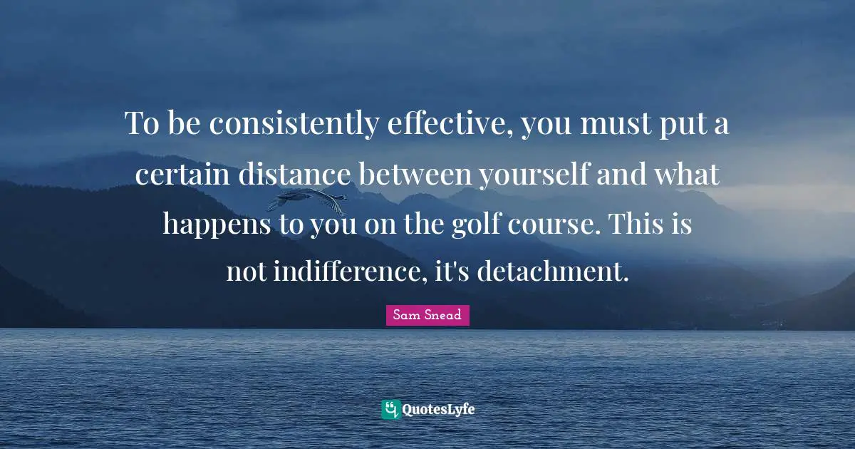 J. C. Snead Quotes: "To be consistently effective, you must put a certain distance between yourself and what happens to you on the golf course. This is not indifference, it's detachment."