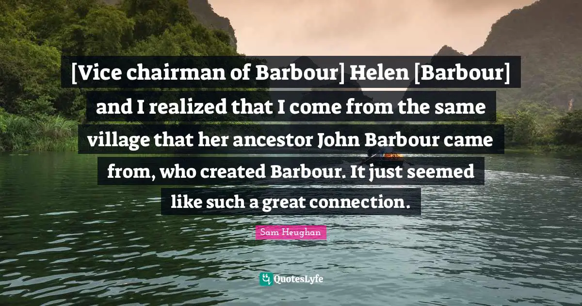 [Vice chairman of Barbour] Helen [Barbour] and I realized that I come from the same village that her ancestor John Barbour came from, who created Barbour. It just seemed like such a great connection.