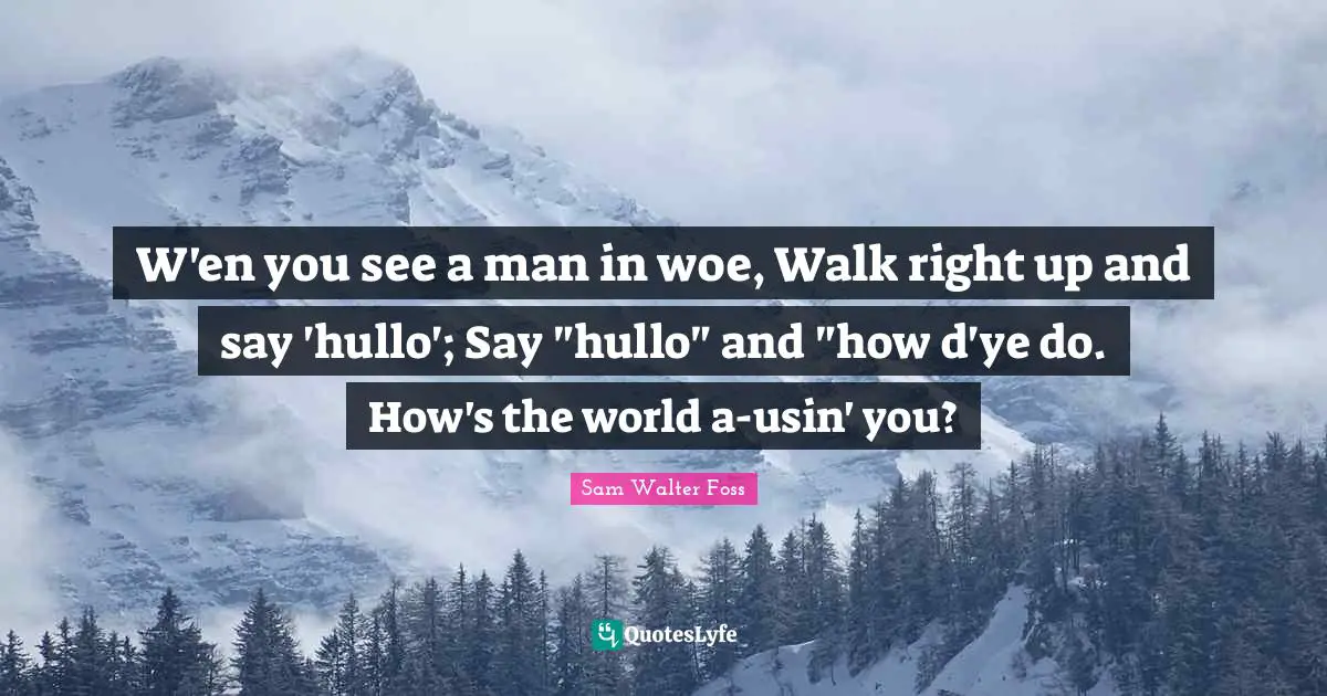 W'en you see a man in woe, Walk right up and say 'hullo'; Say "hullo" and "how d'ye do. How's the world a-usin' you?