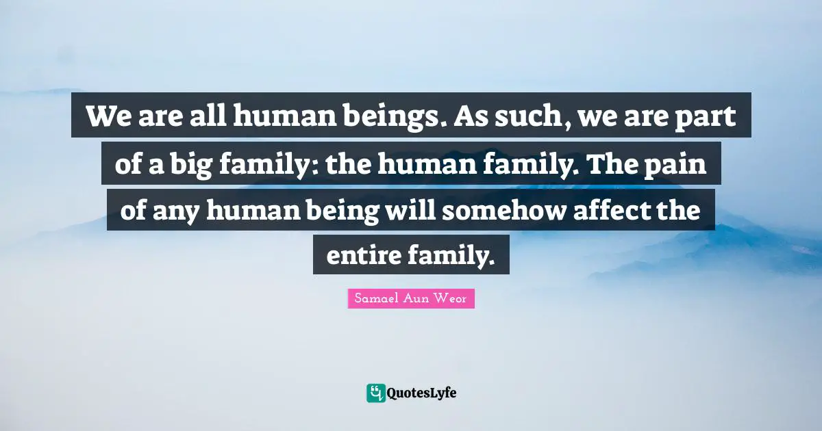 We are all human beings. As such, we are part of a big family: the human family. The pain of any human being will somehow affect the entire family.