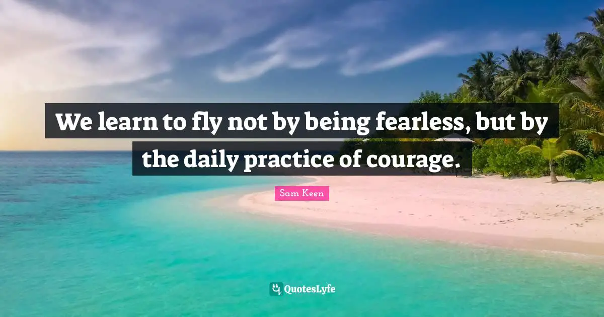 We learn to fly not by being fearless, but by the daily practice of courage.