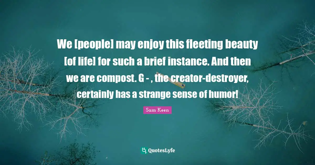 Instance Quotes: "We [people] may enjoy this fleeting beauty [of life] for such a brief instance. And then we are compost. G - , the creator-destroyer, certainly has a strange sense of humor!"