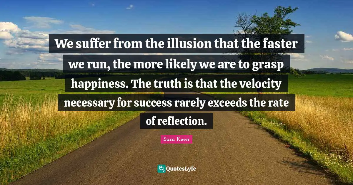 We suffer from the illusion that the faster we run, the more likely we are to grasp happiness. The truth is that the velocity necessary for success rarely exceeds the rate of reflection.