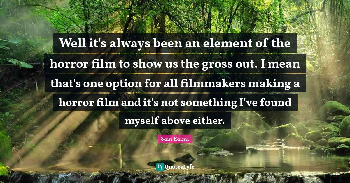 Well it's always been an element of the horror film to show us the gross out. I mean that's one option for all filmmakers making a horror film and it's not something I've found myself above either.