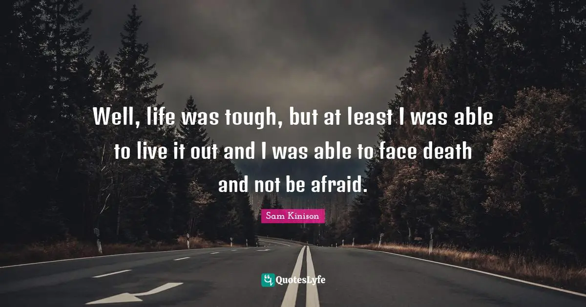 Well, life was tough, but at least I was able to live it out and I was able to face death and not be afraid.
